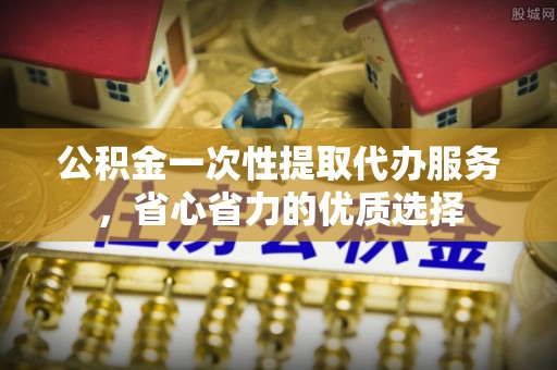 射阳公积金一次性提取代办服务，省心省力的优质选择