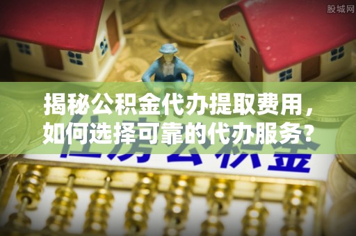 射阳揭秘公积金代办提取费用，如何选择可靠的代办服务？