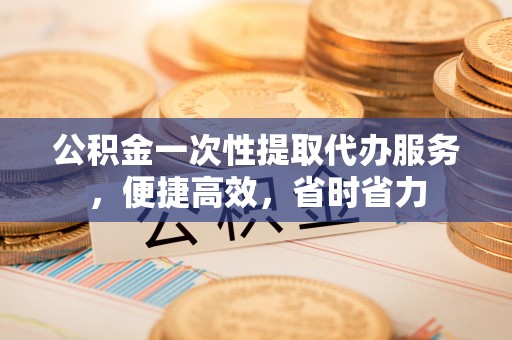 射阳公积金一次性提取代办服务，便捷高效，省时省力