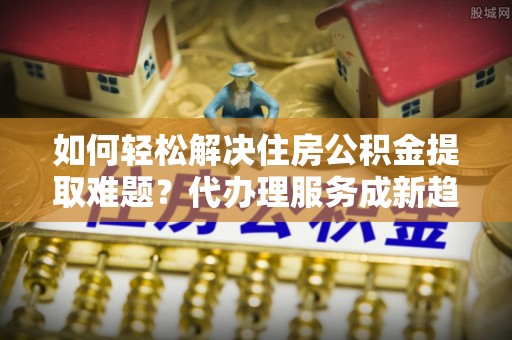 射阳如何轻松解决住房公积金提取难题？代办理服务成新趋势