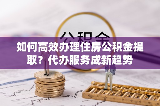 射阳如何高效办理住房公积金提取？代办服务成新趋势