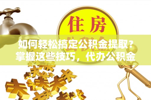 射阳如何轻松搞定公积金提取？掌握这些技巧，代办公积金提取更高效