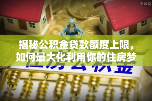 射阳揭秘公积金贷款额度上限，如何最大化利用你的住房梦想资金？