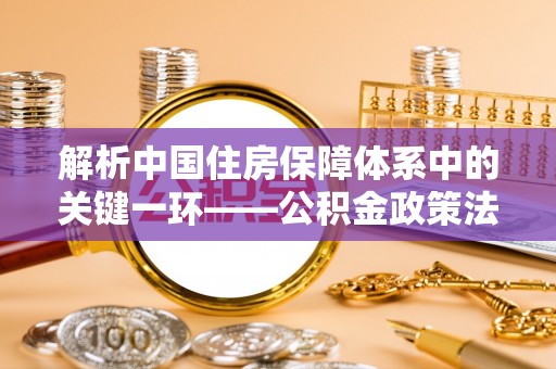 射阳解析中国住房保障体系中的关键一环——公积金政策法规的演变与影响