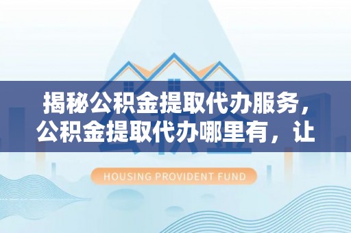 射阳揭秘公积金提取代办服务，公积金提取代办哪里有，让你省时省心的解决方案