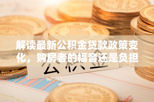 射阳解读最新公积金贷款政策变化，购房者的福音还是负担？