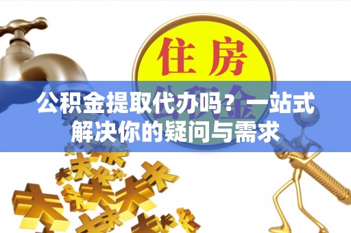 射阳公积金提取代办吗？一站式解决你的疑问与需求