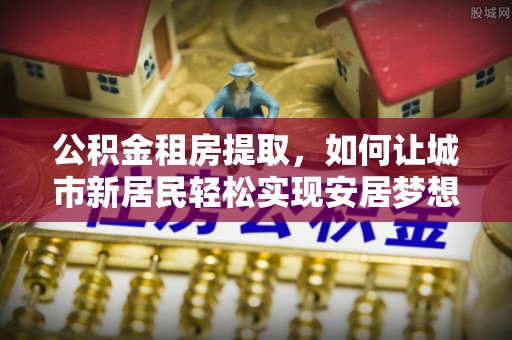 射阳公积金租房提取，如何让城市新居民轻松实现安居梦想
