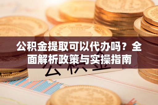 射阳公积金提取可以代办吗？全面解析政策与实操指南