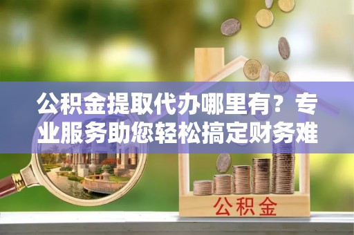 射阳公积金提取代办哪里有？专业服务助您轻松搞定财务难题