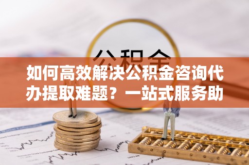 射阳如何高效解决公积金咨询代办提取难题？一站式服务助您轻松搞定