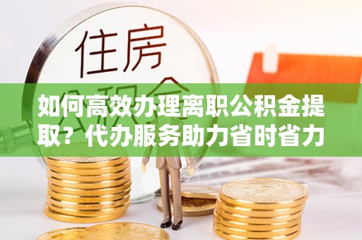 射阳如何高效办理离职公积金提取？代办服务助力省时省力