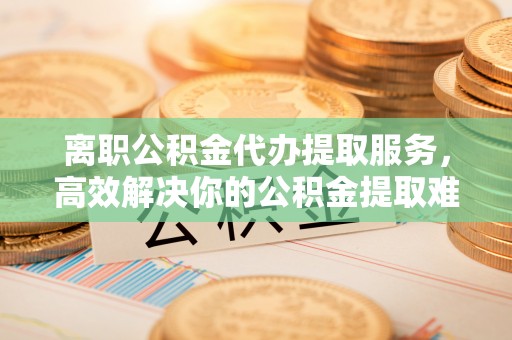 射阳离职公积金代办提取服务，高效解决你的公积金提取难题