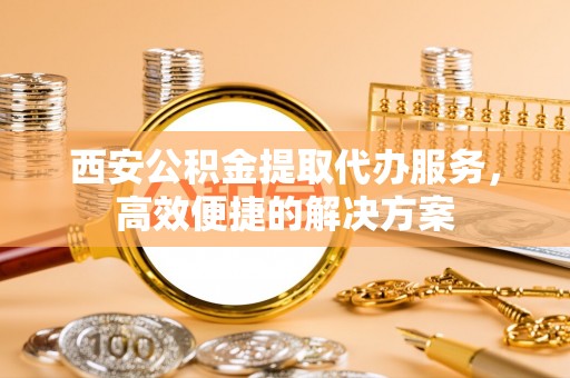 射阳西安公积金提取代办服务，高效便捷的解决方案