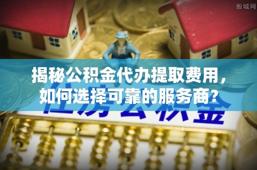 射阳揭秘公积金代办提取费用，如何选择可靠的服务商？