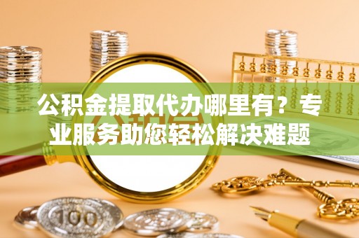 射阳公积金提取代办哪里有？专业服务助您轻松解决难题