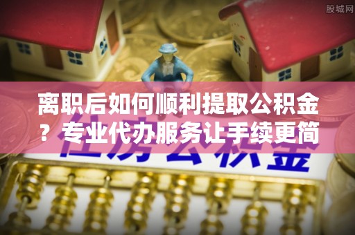 射阳离职后如何顺利提取公积金？专业代办服务让手续更简单