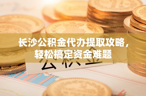 射阳长沙公积金代办提取攻略，轻松搞定资金难题