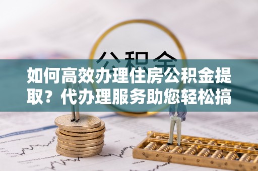 射阳如何高效办理住房公积金提取？代办理服务助您轻松搞定