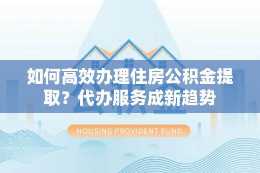 射阳如何高效办理住房公积金提取？代办服务成新趋势