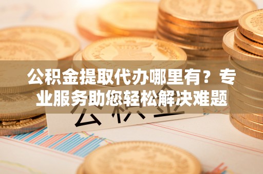 射阳公积金提取代办哪里有？专业服务助您轻松解决难题