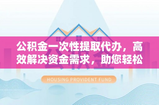 射阳公积金一次性提取代办，高效解决资金需求，助您轻松应对生活难题
