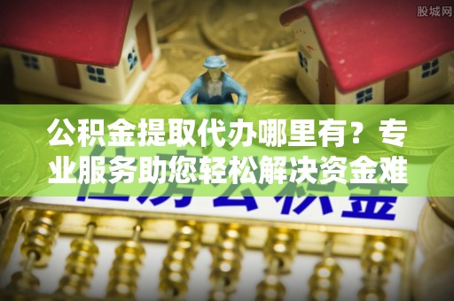射阳公积金提取代办哪里有？专业服务助您轻松解决资金难题