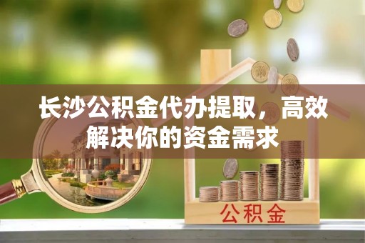 射阳长沙公积金代办提取，高效解决你的资金需求
