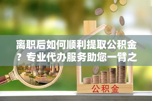 射阳离职后如何顺利提取公积金？专业代办服务助您一臂之力