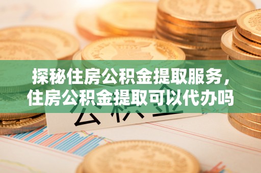射阳探秘住房公积金提取服务，住房公积金提取可以代办吗的全方位解析