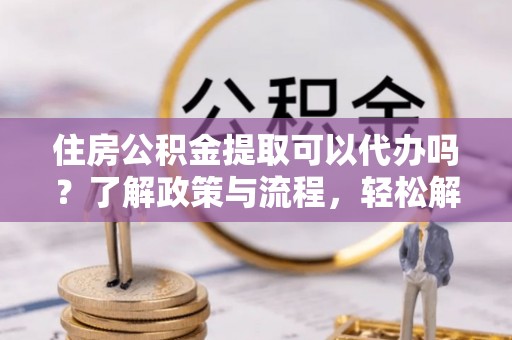 射阳住房公积金提取可以代办吗？了解政策与流程，轻松解决你的疑问