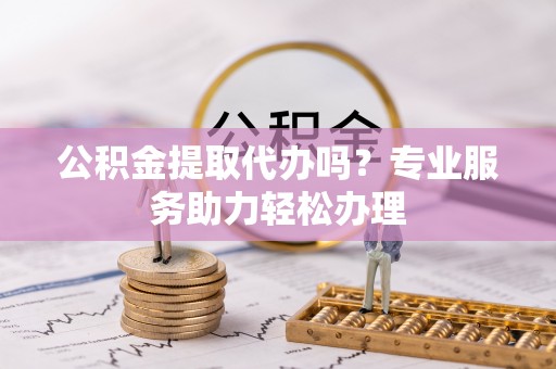 射阳公积金提取代办吗？专业服务助力轻松办理