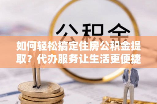 射阳如何轻松搞定住房公积金提取？代办服务让生活更便捷