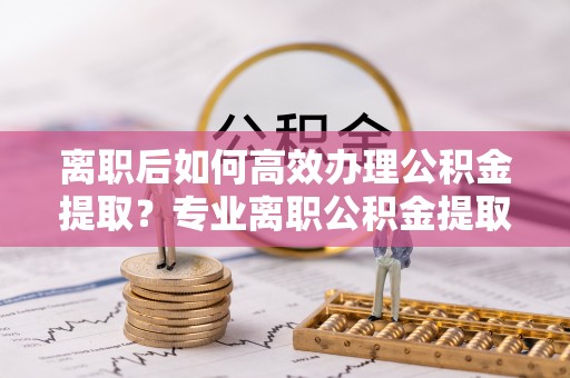 射阳离职后如何高效办理公积金提取？专业离职公积金提取代办服务指南