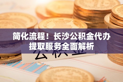 射阳简化流程！长沙公积金代办提取服务全面解析