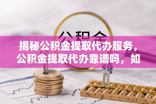 射阳揭秘公积金提取代办服务，公积金提取代办靠谱吗，如何选择放心渠道？