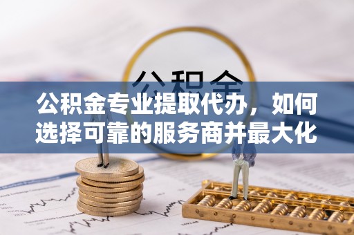 射阳公积金专业提取代办，如何选择可靠的服务商并最大化你的资金收益