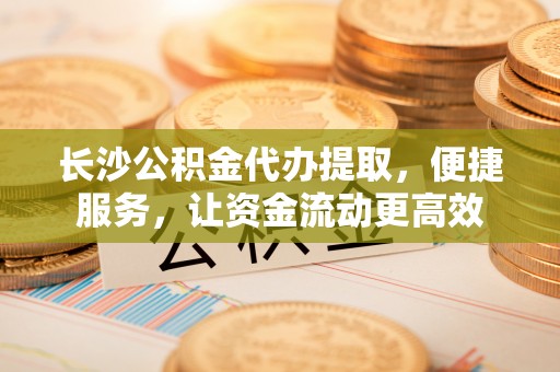 射阳长沙公积金代办提取，便捷服务，让资金流动更高效