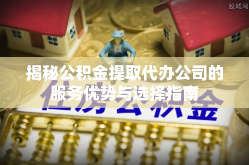 射阳揭秘公积金提取代办公司的服务优势与选择指南