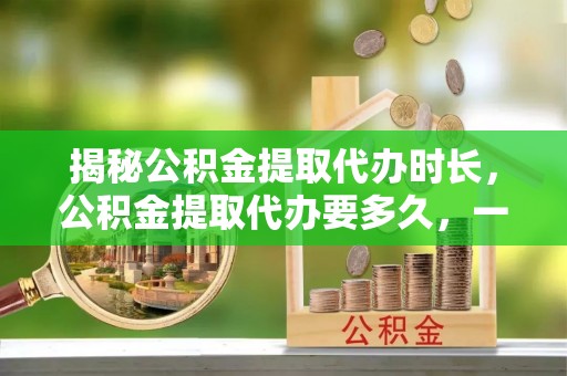 射阳揭秘公积金提取代办时长，公积金提取代办要多久，一文读懂全流程