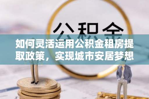 射阳如何灵活运用公积金租房提取政策，实现城市安居梦想