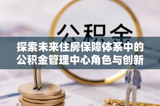 射阳探索未来住房保障体系中的公积金管理中心角色与创新
