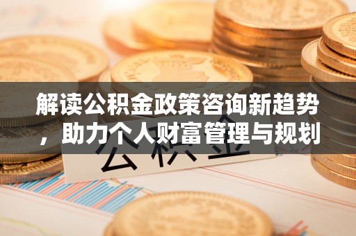 射阳解读公积金政策咨询新趋势，助力个人财富管理与规划